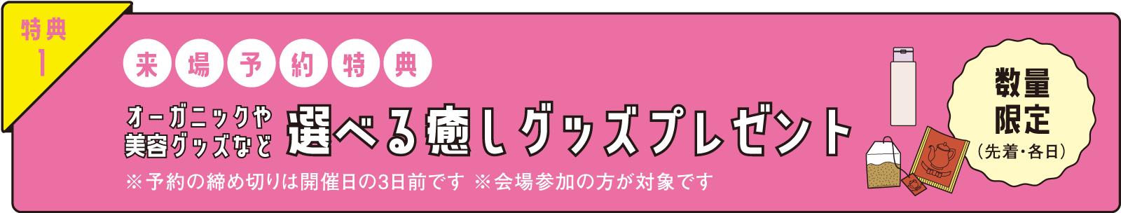 特典1 予約来場特典 オーガニックや美容グッズなど選べる癒しグッズプレゼント 数量限定（各日）