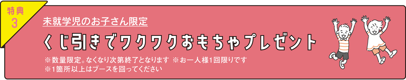 特典3 未就学児のお子さん限定 くじ引きでワクワクおもちゃプレゼント ※数量限定。なくなり次第終了となります