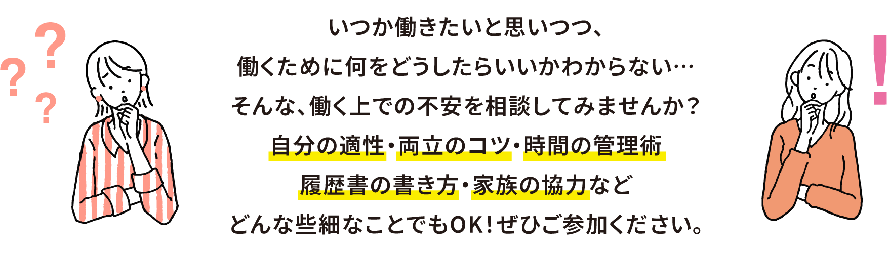 いつか働きたいと思いつつ、働くために何をどうしたらいいかわからない…
そんな人は、まずおしごと相談会へ。どんな些細なことでもOK！ぜひご参加ください。