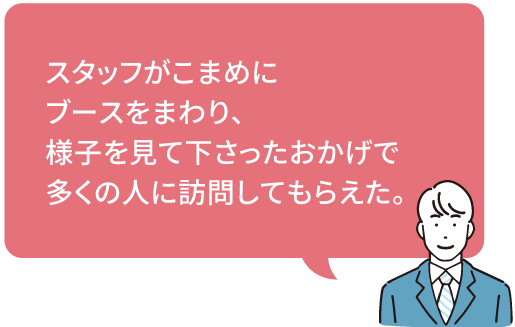 スタッフがこまめに
ブースをまわり、
様子を見て下さったおかげで
多くの人に訪問してもらえた。