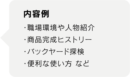 内容例
・職場環境や人物紹介
・商品完成ヒストリー
・バックヤード探検
・便利な使い方 など