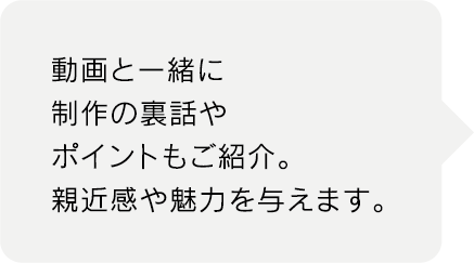 動画と一緒に
制作の裏話や
ポイントもご紹介。
親近感や魅力を与えます。